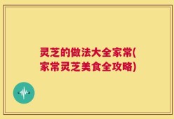 灵芝的做法大全家常(家常灵芝美食全攻略)