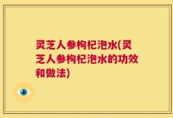 灵芝人参枸杞泡水(灵芝人参枸杞泡水的功效和做法)
