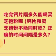 吃完钙片隔多久能喝灵芝孢粉呢 (钙片和灵芝孢粉不能同时吃？正确的时间间隔是多久？)
