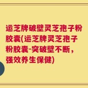 运芝牌破壁灵芝孢子粉胶囊(运芝牌灵芝孢子粉胶囊-突破壁不断，强效养生保健)