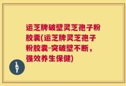 运芝牌破壁灵芝孢子粉胶囊(运芝牌灵芝孢子粉胶囊-突破壁不断，强效养生保健)