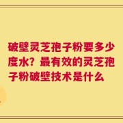 破壁灵芝孢子粉要多少度水？最有效的灵芝孢子粉破壁技术是什么