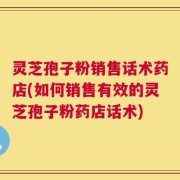 灵芝孢子粉销售话术药店(如何销售有效的灵芝孢子粉药店话术)