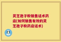 灵芝孢子粉销售话术药店(如何销售有效的灵芝孢子粉药店话术)