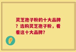 灵芝孢子粉的十大品牌？选购灵芝孢子粉，看看这十大品牌？
