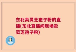 东北卖灵芝孢子粉的直播(东北直播间现场卖灵芝孢子粉)