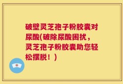 破壁灵芝孢子粉胶囊对尿酸(破除尿酸困扰，灵芝孢子粉胶囊助您轻松摆脱！)