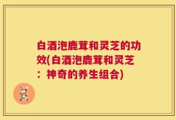 白酒泡鹿茸和灵芝的功效(白酒泡鹿茸和灵芝：神奇的养生组合)