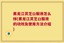 黑龙江灵芝口服液怎么样(黑龙江灵芝口服液的功效及使用方法介绍)