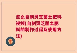 怎么自制灵芝菌土肥料视频(自制灵芝菌土肥料的制作过程及使用方法)