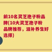 前10名灵芝孢子粉品牌(10大灵芝孢子粉品牌推荐，滋补养生好选择)