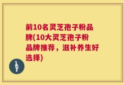 前10名灵芝孢子粉品牌(10大灵芝孢子粉品牌推荐，滋补养生好选择)