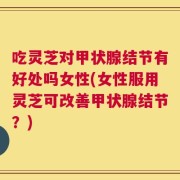 吃灵芝对甲状腺结节有好处吗女性(女性服用灵芝可改善甲状腺结节？)