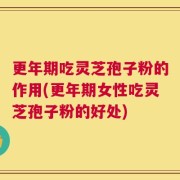 更年期吃灵芝孢子粉的作用(更年期女性吃灵芝孢子粉的好处)