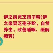 伊之泉灵芝孢子粉(伊之泉灵芝孢子粉，自然养生，改善睡眠、缓解疲劳)