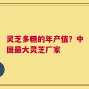 灵芝多糖的年产值？中国最大灵芝厂家