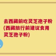 去西藏前吃灵芝孢子粉(西藏旅行前建议食用灵芝孢子粉)