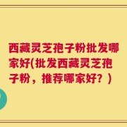 西藏灵芝孢子粉批发哪家好(批发西藏灵芝孢子粉，推荐哪家好？)