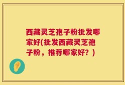 西藏灵芝孢子粉批发哪家好(批发西藏灵芝孢子粉，推荐哪家好？)