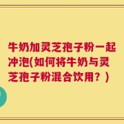 牛奶加灵芝孢子粉一起冲泡(如何将牛奶与灵芝孢子粉混合饮用？)