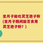 坐月子能吃灵芝孢子粉(坐月子期间能否食用灵芝孢子粉？)