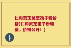 仁和灵芝破壁孢子粉价格(仁和灵芝孢子粉破壁，价格公开！)