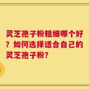 灵芝孢子粉粗细哪个好？如何选择适合自己的灵芝孢子粉？