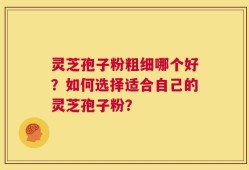 灵芝孢子粉粗细哪个好？如何选择适合自己的灵芝孢子粉？