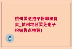 杭州灵芝孢子粉哪里有卖_杭州地区灵芝孢子粉销售点推荐)