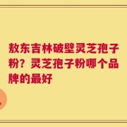 敖东吉林破壁灵芝孢子粉？灵芝孢子粉哪个品牌的最好