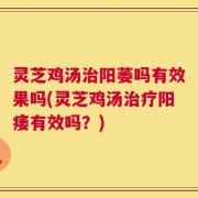 灵芝鸡汤治阳萎吗有效果吗(灵芝鸡汤治疗阳痿有效吗？)