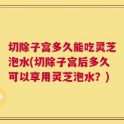 切除子宫多久能吃灵芝泡水(切除子宫后多久可以享用灵芝泡水？)