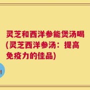 灵芝和西洋参能煲汤喝(灵芝西洋参汤：提高免疫力的佳品)