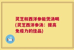 灵芝和西洋参能煲汤喝(灵芝西洋参汤：提高免疫力的佳品)