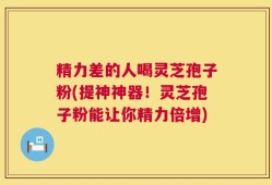 精力差的人喝灵芝孢子粉(提神神器！灵芝孢子粉能让你精力倍增)