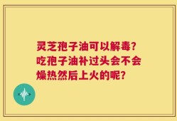 灵芝孢子油可以解毒？吃孢子油补过头会不会燥热然后上火的呢？