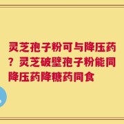 灵芝孢子粉可与降压药？灵芝破壁孢子粉能同降压药降糖药同食