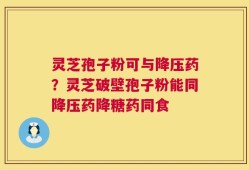 灵芝孢子粉可与降压药？灵芝破壁孢子粉能同降压药降糖药同食