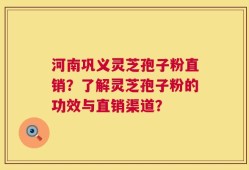 河南巩义灵芝孢子粉直销？了解灵芝孢子粉的功效与直销渠道？