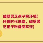 破壁灵芝孢子粉环境(环保时代来临，破壁灵芝孢子粉备受欢迎)