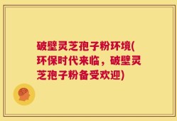 破壁灵芝孢子粉环境(环保时代来临，破壁灵芝孢子粉备受欢迎)