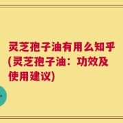 灵芝孢子油有用么知乎(灵芝孢子油：功效及使用建议)