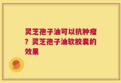 灵芝孢子油可以抗肿瘤？灵芝孢子油软胶囊的效果