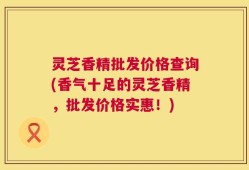 灵芝香精批发价格查询(香气十足的灵芝香精，批发价格实惠！)