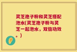 灵芝孢子粉和灵芝搭配泡水(灵芝孢子粉与灵芝一起泡水，双倍功效。)