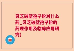 灵芝破壁孢子粉对什么药_灵芝破壁孢子粉的药理作用及临床应用研究)