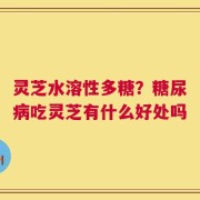 灵芝水溶性多糖？糖尿病吃灵芝有什么好处吗
