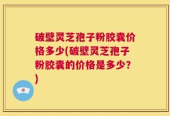 破壁灵芝孢子粉胶囊价格多少(破壁灵芝孢子粉胶囊的价格是多少？)