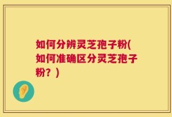 如何分辨灵芝孢子粉(如何准确区分灵芝孢子粉？)