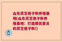 山东灵芝孢子粉养殖基地(山东灵芝孢子粉养殖基地：打造质优量足的灵芝孢子粉!)